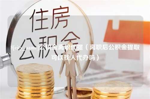 铜陵公积金离职代提（离职后公积金提取可以找人代办吗）