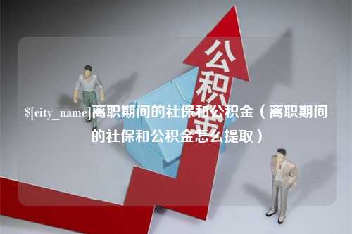 铜陵离职期间的社保和公积金（离职期间的社保和公积金怎么提取）