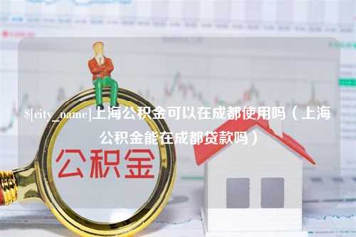 铜陵上海公积金可以在成都使用吗（上海公积金能在成都贷款吗）